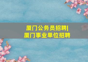 厦门公务员招聘|厦门事业单位招聘